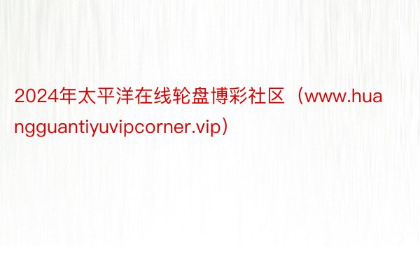 2024年太平洋在线轮盘博彩社区（www.huangguantiyuvipcorner.vip）