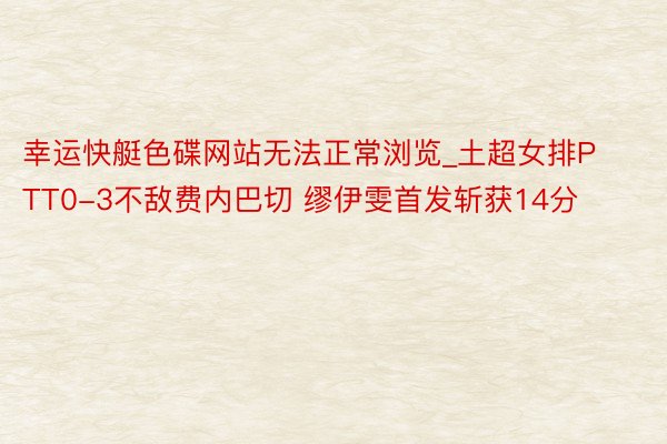 幸运快艇色碟网站无法正常浏览_土超女排PTT0-3不敌费内巴切 缪伊雯首发斩获14分