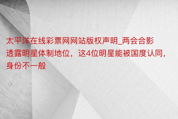 太平洋在线彩票网网站版权声明_两会合影透露明星体制地位，这4位明星能被国度认同，身份不一般