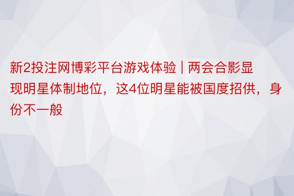 新2投注网博彩平台游戏体验 | 两会合影显现明星体制地位，这4位明星能被国度招供，身份不一般