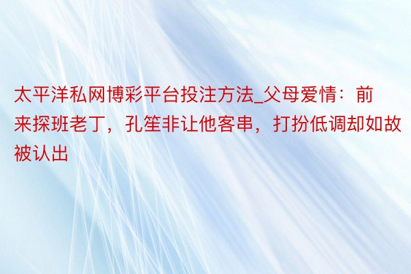 太平洋私网博彩平台投注方法_父母爱情：前来探班老丁，孔笙非让他客串，打扮低调却如故被认出