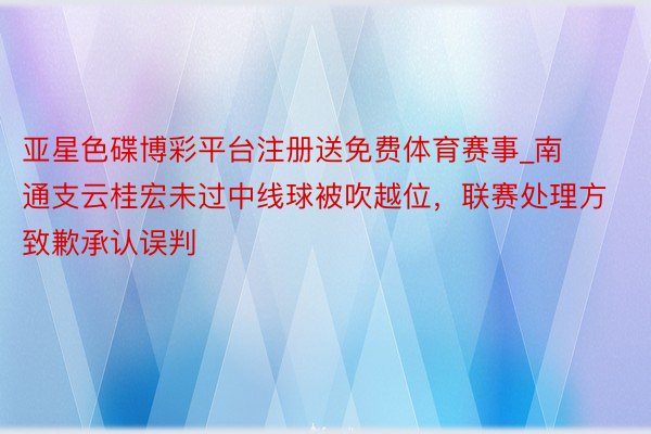 亚星色碟博彩平台注册送免费体育赛事_南通支云桂宏未过中线球被吹越位，联赛处理方致歉承认误判