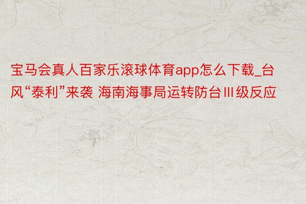 宝马会真人百家乐滚球体育app怎么下载_台风“泰利”来袭 海南海事局运转防台Ⅲ级反应