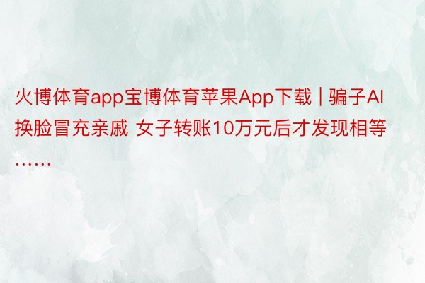 火博体育app宝博体育苹果App下载 | 骗子AI换脸冒充亲戚 女子转账10万元后才发现相等……