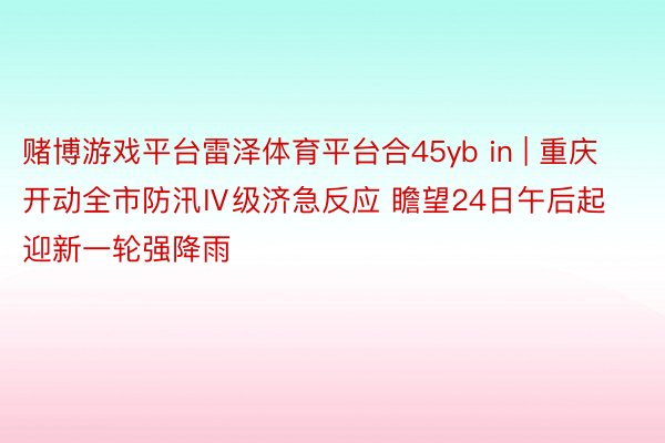 赌博游戏平台雷泽体育平台合45yb in | 重庆开动全市防汛Ⅳ级济急反应 瞻望24日午后起迎新一轮强降雨