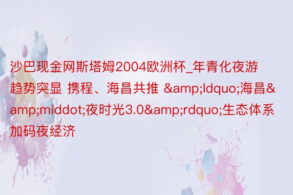 沙巴现金网斯塔姆2004欧洲杯_年青化夜游趋势突显 携程、海昌共推 &ldquo;海昌&middot;夜时光3.0&rdquo;生态体系加码夜经济