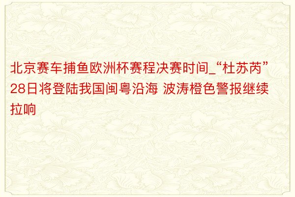 北京赛车捕鱼欧洲杯赛程决赛时间_“杜苏芮”28日将登陆我国闽粤沿海 波涛橙色警报继续拉响