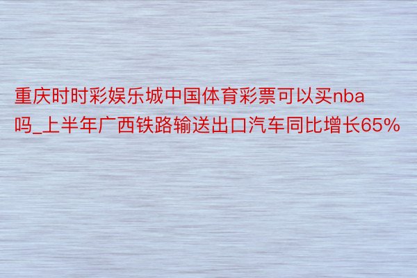 重庆时时彩娱乐城中国体育彩票可以买nba吗_上半年广西铁路输送出口汽车同比增长65%