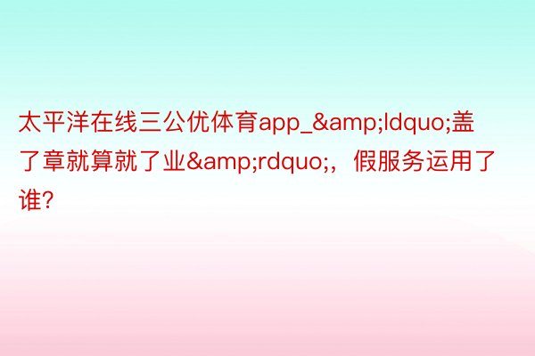 太平洋在线三公优体育app_&ldquo;盖了章就算就了业&rdquo;，假服务运用了谁？