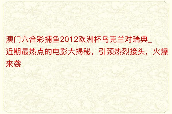 澳门六合彩捕鱼2012欧洲杯乌克兰对瑞典_近期最热点的电影大揭秘，引颈热烈接头，火爆来袭