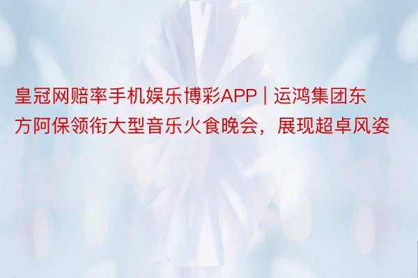 皇冠网赔率手机娱乐博彩APP | 运鸿集团东方阿保领衔大型音乐火食晚会，展现超卓风姿