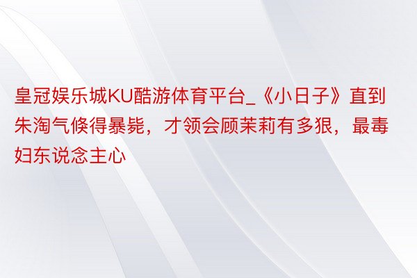 皇冠娱乐城KU酷游体育平台_《小日子》直到朱淘气倏得暴毙，才领会顾茉莉有多狠，最毒妇东说念主心