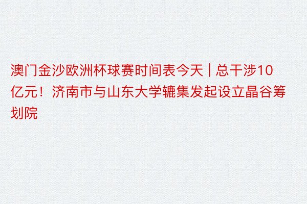 澳门金沙欧洲杯球赛时间表今天 | 总干涉10亿元！济南市与山东大学辘集发起设立晶谷筹划院