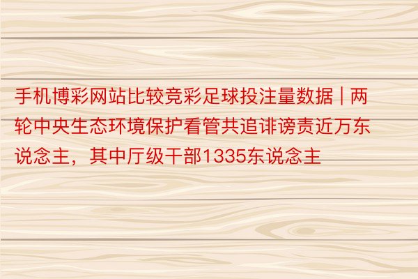 手机博彩网站比较竞彩足球投注量数据 | 两轮中央生态环境保护看管共追诽谤责近万东说念主，其中厅级干部1335东说念主