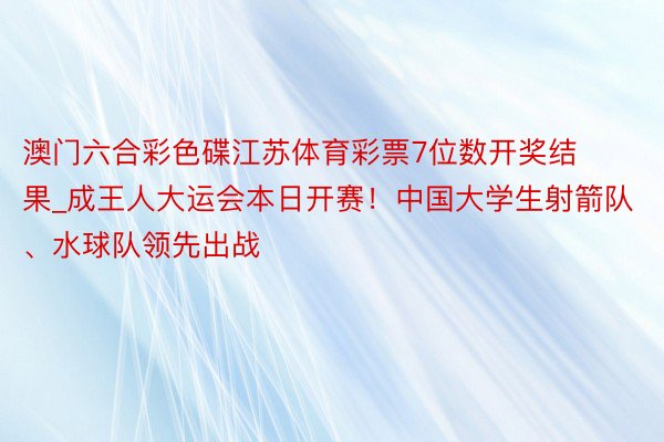 澳门六合彩色碟江苏体育彩票7位数开奖结果_成王人大运会本日开赛！中国大学生射箭队、水球队领先出战