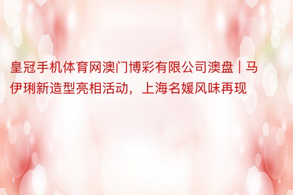 皇冠手机体育网澳门博彩有限公司澳盘 | 马伊琍新造型亮相活动，上海名媛风味再现