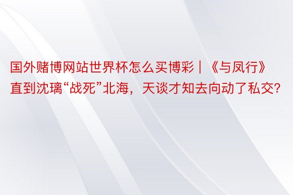 国外赌博网站世界杯怎么买博彩 | 《与凤行》直到沈璃“战死”北海，天谈才知去向动了私交？