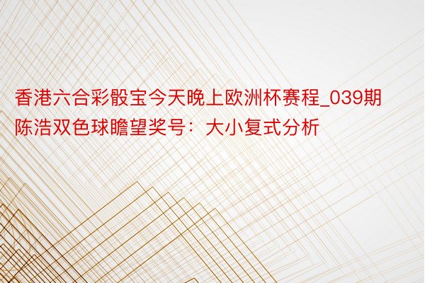 香港六合彩骰宝今天晚上欧洲杯赛程_039期陈浩双色球瞻望奖号：大小复式分析