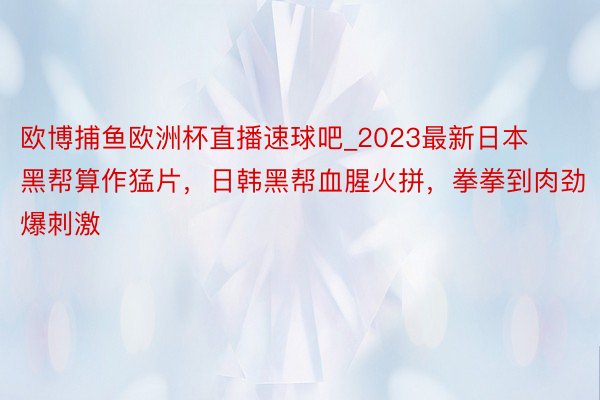 欧博捕鱼欧洲杯直播速球吧_2023最新日本黑帮算作猛片，日韩黑帮血腥火拼，拳拳到肉劲爆刺激