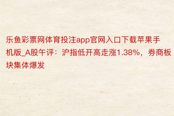 乐鱼彩票网体育投注app官网入口下载苹果手机版_A股午评：沪指低开高走涨1.38%，券商板块集体爆发