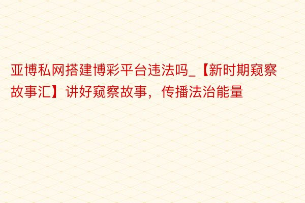 亚博私网搭建博彩平台违法吗_【新时期窥察故事汇】讲好窥察故事，传播法治能量