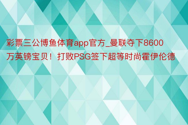 彩票三公博鱼体育app官方_曼联夺下8600万英镑宝贝！打败PSG签下超等时尚霍伊伦德