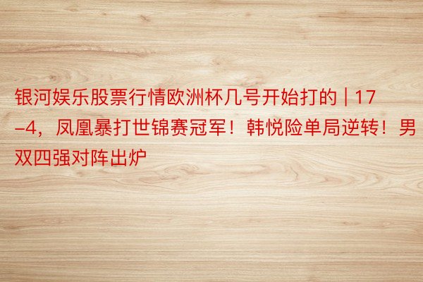 银河娱乐股票行情欧洲杯几号开始打的 | 17-4，凤凰暴打世锦赛冠军！韩悦险单局逆转！男双四强对阵出炉