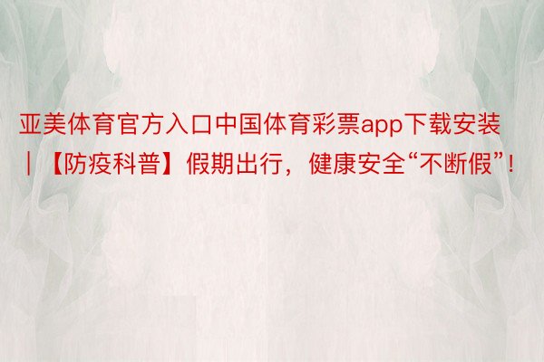 亚美体育官方入口中国体育彩票app下载安装 | 【防疫科普】假期出行，健康安全“不断假”！