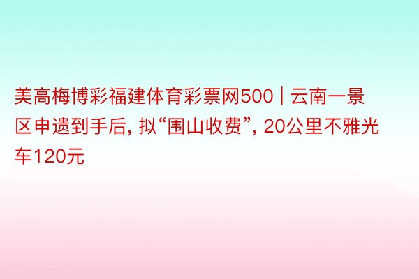 美高梅博彩福建体育彩票网500 | 云南一景区申遗到手后, 拟“围山收费”, 20公里不雅光车120元