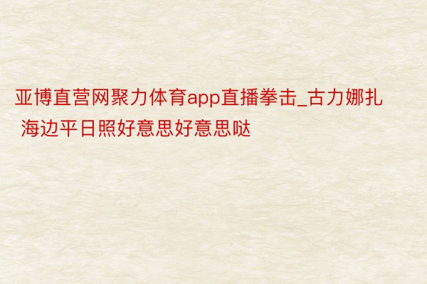 亚博直营网聚力体育app直播拳击_古力娜扎 海边平日照好意思好意思哒