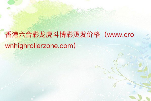 香港六合彩龙虎斗博彩烫发价格（www.crownhighrollerzone.com）