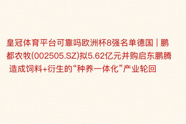 皇冠体育平台可靠吗欧洲杯8强名单德国 | 鹏都农牧(002505.SZ)拟5.62亿元并购启东鹏腾 造成饲料+衍生的“种养一体化”产业轮回