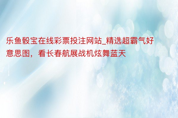 乐鱼骰宝在线彩票投注网站_精选超霸气好意思图，看长春航展战机炫舞蓝天