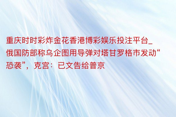 重庆时时彩炸金花香港博彩娱乐投注平台_俄国防部称乌企图用导弹对塔甘罗格市发动“恐袭”，克宫：已文告给普京