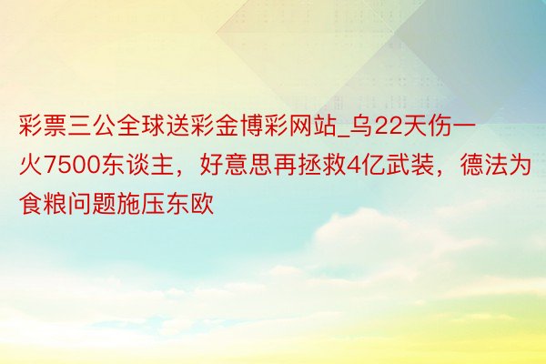 彩票三公全球送彩金博彩网站_乌22天伤一火7500东谈主，好意思再拯救4亿武装，德法为食粮问题施压东欧