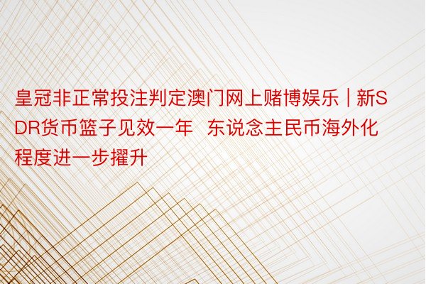 皇冠非正常投注判定澳门网上赌博娱乐 | 新SDR货币篮子见效一年  东说念主民币海外化程度进一步擢升