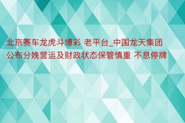 北京赛车龙虎斗博彩 老平台_中国龙天集团公布分娩营运及财政状态保管慎重 不息停牌