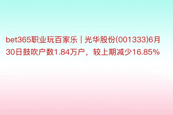 bet365职业玩百家乐 | 光华股份(001333)6月30日鼓吹户数1.84万户，较上期减少16.85%