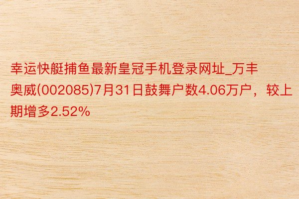 幸运快艇捕鱼最新皇冠手机登录网址_万丰奥威(002085)7月31日鼓舞户数4.06万户，较上期增多2.52%