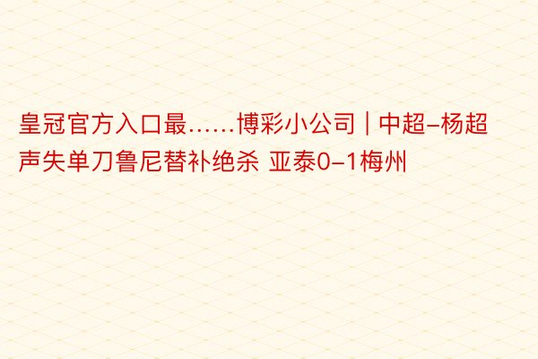 皇冠官方入口最……博彩小公司 | 中超-杨超声失单刀鲁尼替补绝杀 亚泰0-1梅州