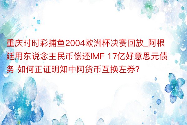 重庆时时彩捕鱼2004欧洲杯决赛回放_阿根廷用东说念主民币偿还IMF 17亿好意思元债务 如何正证明知中阿货币互换左券？