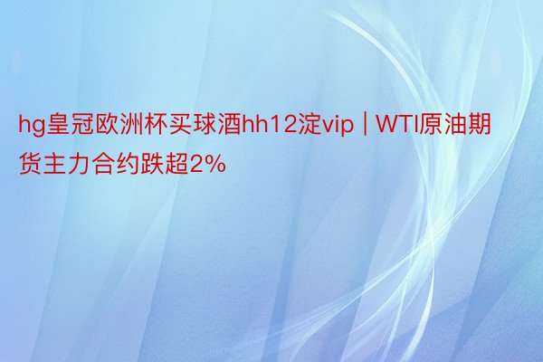 hg皇冠欧洲杯买球酒hh12淀vip | WTI原油期货主力合约跌超2%