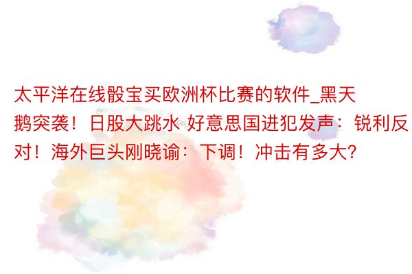 太平洋在线骰宝买欧洲杯比赛的软件_黑天鹅突袭！日股大跳水 好意思国进犯发声：锐利反对！海外巨头刚晓谕：下调！冲击有多大？