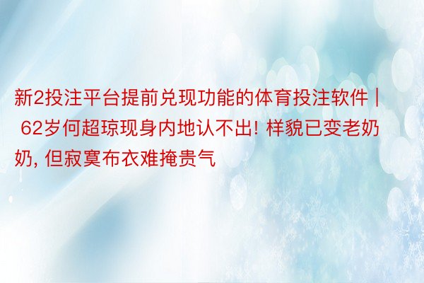 新2投注平台提前兑现功能的体育投注软件 | 62岁何超琼现身内地认不出! 样貌已变老奶奶, 但寂寞布衣难掩贵气