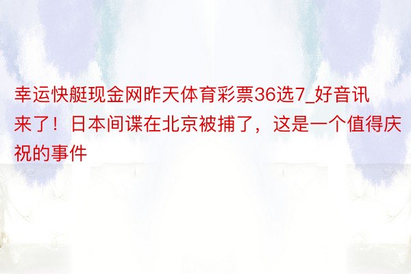 幸运快艇现金网昨天体育彩票36选7_好音讯来了！日本间谍在北京被捕了，这是一个值得庆祝的事件