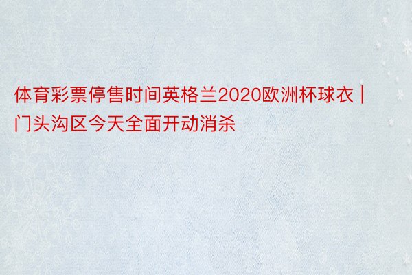 体育彩票停售时间英格兰2020欧洲杯球衣 | 门头沟区今天全面开动消杀