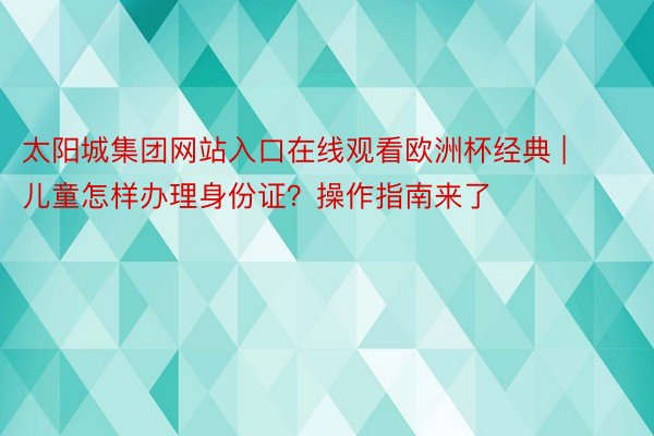 太阳城集团网站入口在线观看欧洲杯经典 | 儿童怎样办理身份证？操作指南来了