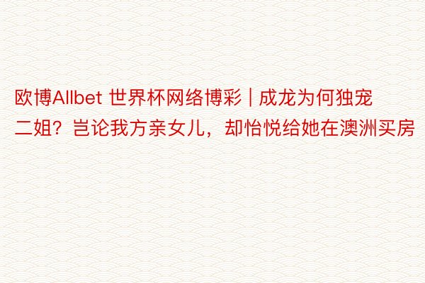 欧博Allbet 世界杯网络博彩 | 成龙为何独宠二姐？岂论我方亲女儿，却怡悦给她在澳洲买房