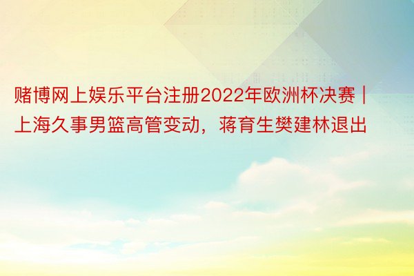 赌博网上娱乐平台注册2022年欧洲杯决赛 | 上海久事男篮高管变动，蒋育生樊建林退出