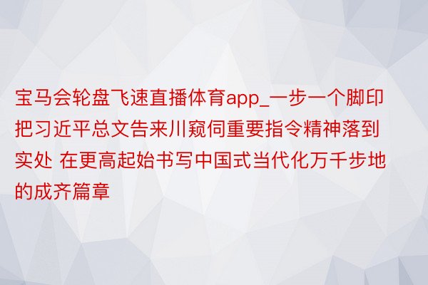 宝马会轮盘飞速直播体育app_一步一个脚印把习近平总文告来川窥伺重要指令精神落到实处 在更高起始书写中国式当代化万千步地的成齐篇章